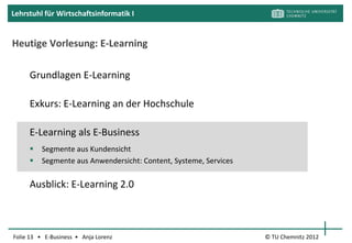 Lehrstuhl für Wirtschaftsinformatik I


E-Learning an Hochschulen



                    Welche Möglichkeiten für Lernen
                    und Lehren mit Technologien an
                    der TUC kennen Sie?
                    Kennen Sie weitere Beispiele von
                    anderen Hochschulen?

Folie 13 • E-Business • Anja Lorenz          © TU Chemnitz 2012
 