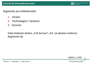 Lehrstuhl für Wirtschaftsinformatik I


E-Learning an der TUC: OPAL




                     Wer kennt OPAL?
                     Wer arbeitet gern mit OPAL?
                     Warum (nicht)? Was fehlt?



Folie 16 • E-Business • Anja Lorenz          © TU Chemnitz 2012
 
