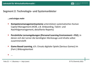 Lehrstuhl für Wirtschaftsinformatik I


Segmente aus Kundensicht IV: Corporate Training Market

                                             Software-Schulungen,
                                              z.B. SAP
                                             Produktschulungen
                                             Soft Skills…

                                            Dabei:
                                             Kostenreduktion
                                             Geschwindigkeit
                                             Effizient & Effektivität

                                                  [flickrI, BBS01, S. 45]
Folie 23 • E-Business • Anja Lorenz                  © TU Chemnitz 2012
 
