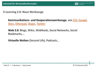 Lehrstuhl für Wirtschaftsinformatik I


       Segment 1: Inhalte / Content Anbieter

      erfassen Lernbedürfnisse
      bereiten Lerninhalte für diese auf
      verkaufen oder lizensieren die aufbereiteten Lerninhalte

     z.B. Hochschulen, Schulungsfirmen, Fachexperten, Fachverlage

     Individualisierung:
      kundenindividuell oder
      Standardschulung („off-the-shelf“)

                                               [Ald00, S. 1; BBS01, S. 47ff]
Folie 27 • E-Business • Anja Lorenz                         © TU Chemnitz 2012
 