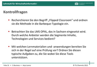 Lehrstuhl für Wirtschaftsinformatik I


       Segment 2: Technologie- und Systemanbieter




                                        Autorensysteme unterstützen
                                        die Content-Erstellung
                                        (weitestgehend) ohne
                                        Programmierkenntnisse.




Folie 31 • E-Business • Anja Lorenz                    © TU Chemnitz 2012
 