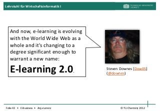 Lehrstuhl für Wirtschaftsinformatik I




   And now, e-learning is evolving
   with the World Wide Web as a
   whole and it's changing to a
   degree significant enough to
   warrant a new name:

   E-learning 2.0.                      Steven Downes [Dow05]
                                        (@downes)




Folie 43 • E-Business • Anja Lorenz            © TU Chemnitz 2012
 