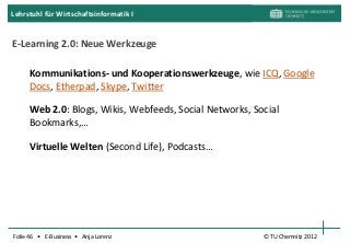 Lehrstuhl für Wirtschaftsinformatik I


E-Learning 2.0: Neue Werkzeuge

     Kommunikations- und Kooperationswerkzeuge, wie ICQ, Google
     Docs, Etherpad, Skype, Twitter

     Web 2.0: Blogs, Wikis, Webfeeds, Social Networks, Social
     Bookmarks,…

     Virtuelle Welten (Second Life), Podcasts…




Folie 46 • E-Business • Anja Lorenz                      © TU Chemnitz 2012
 