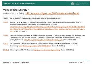 Lehrstuhl für Wirtschaftsinformatik I

Verwendete Literatur
Linkliste auch auf diigo http://www.diigo.com/list/anjalorenz/wi1ebel

[Kar07]   Karrer, T. (2007): Understanding E-Learning 2.0. In: ASTD’s Learning Circuits.

[KS00]    Kraemer, W.; & Sprenger, P. (2000): Content und Learning Service Providing – ASP aus inhaltlicher Sicht. In:
          Information Management & Consulting, 15(Sonderausgabe), S. 35–43.
          http://intranet.iwi.unisg.ch/org/iwi/iwi3/Learningcenter/buch/buch_Webpage.nsf/1004f619038dae46c1256b9
          00044054c/7d0490fd76546031c1256ae800336ca9/$FILE/Content%20und%20Learning%20Service%20Providin
          g.pdf [Stand: 08.06.2012]

[LSE11]   Lorenz, A.; Safran, C.; & Ebner, M. (2011): Informationssysteme – Technische Anforderungen für das Lernen und
          Lehren. In: Ebner, M.; & Schön, S. (Hrsg.): Lehrbuch für Lernen und Lehren mit Technologien (L3T). Berlin:
          epuibli, Seite 55–66. http://l3t.eu/homepage/das-buch/ebook/kapitel/o/id/41 [Stand: 08.06.2012]

[Sch05] Schulmeister, R. (2005): Lernplattformen für das virtuelle Lernen: Evaluation und Didaktik. München:
        Oldenbourg. http://books.google.de/books?id=doIBxKq8r84C [Stand: 08.06.2012]

[TUC12] E-Learning-Portal der TU Chemnitz http://www.tu-chemnitz.de/e-learning/ [Stand: 08.06.2012]




Folie 53 • E-Business • Anja Lorenz                                                             © TU Chemnitz 2012
 