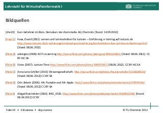 Lehrstuhl für Wirtschaftsinformatik I


Bildquellen

[che10] Kurs Gefahren im Büro. Demokurs der chemmedia AG; Chemnitz [Stand: 14.09.2010]

[Haa11] Haas, David (2012): Lernen und Lerntechniken für Juristen – Einführung. e-Vortrag auf lecturio.de
        http://www.lecturio.de/e-vorlesungen/videoplayer/evorlesung/lerntechniken-fuer-juristen-einfuehrung.html
        [Stand: 08.06.2012]

[flickrA] adesigna (2008): #271 eLearning http://www.flickr.com/photos/adesigna/2946164861/ [Stand: 08.06.2012]. CC
          BY-NC-SA

[flickrB] Vince (2007): Lecture Time http://www.flickr.com/photos/kitsu/404092967/ [08.06.2012]. CC BY-NC-SA

[flickrC] Anna Lena Schiller (2010): Wissensgesellschaft. http://www.flickr.com/photos/frauleinschiller/5218608618/
          [Stand: 08.06.2012] CC BY-SA

[flickrD] Orin Zebest (2006): Mr. Pumpkin and Mr. Apple. http://www.flickr.com/photos/orinrobertjohn/159744546/
          [Stand: 08.06.2012] CC BY-SA

[flickrE] Abigail Batchelder (2010): IMG_6556. http://www.flickr.com/photos/abbybatchelder/4583932298/ [Stand:
          08.06.2012] CC BY



Folie 54 • E-Business • Anja Lorenz                                                             © TU Chemnitz 2012
 