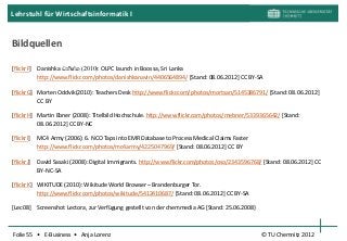 Lehrstuhl für Wirtschaftsinformatik I


Bildquellen

[flickrF] Danishka ඩනිෂ්ක (2010): OLPC launch in Boossa, Sri Lanka
          http://www.flickr.com/photos/danishkanavin/4406564894/ [Stand: 08.06.2012] CC BY-SA

[flickrG] Morten Oddvik(2010): Teachers Desk http://www.flickr.com/photos/mortsan/5145386791/ [Stand: 08.06.2012]
          CC BY

[flickrH] Martin Ebner (2008): Titelbild Hochschule. http://www.flickr.com/photos/mebner/5339365642/ [Stand:
          08.06.2012] CC BY-NC

[flickrI]   MC4 Army (2006): 6. NCO Taps into EMR Database to Process Medical Claims Faster
            http://www.flickr.com/photos/mc4army/4225047969/ [Stand: 08.06.2012] CC BY

[flickrJ]   David Sasaki (2008): Digital Immigrants. http://www.flickr.com/photos/oso/2343596768/ [Stand: 08.06.2012] CC
            BY-NC-SA

[flickrK] WIKITUDE (2010): Wikitude World Browser – Brandenburger Tor.
          http://www.flickr.com/photos/wikitude/5412410687/ [Stand: 08.06.2012] CC BY-SA

[Lec08]     Screenshot Lectora, zur Verfügung gestellt von der chemmedia AG [Stand: 25.06.2008}



Folie 55 • E-Business • Anja Lorenz                                                               © TU Chemnitz 2012
 
