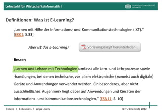 Lehrstuhl für Wirtschaftsinformatik I




                     Wie würden Sie E-Learning
                     definieren?
                     In welcher Form ist es Ihnen
                     schon begegnet?



Folie 6 • E-Business • Anja Lorenz            © TU Chemnitz 2012
 
