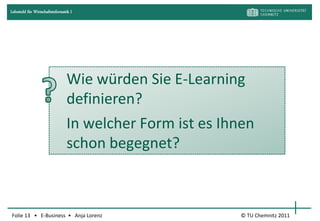 Lehrstuhl für Wirtschaftsinformatik I




                                 Wie würden Sie E-Learning
                                 definieren?
                                 In welcher Form ist es Ihnen
                                 schon begegnet?



Folie 13 • E-Business • Anja Lorenz                        © TU Chemnitz 2011
 