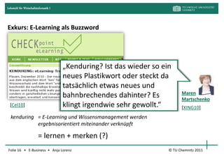Lehrstuhl für Wirtschaftsinformatik I




Exkurs: E-Learning als Buzzword




                                        „Kenduring? Ist das wieder so ein
                                        neues Plastikwort oder steckt da
                                        tatsächlich etwas neues und
                                                                              Maren
                                        bahnbrechendes dahinter? Es           Martschenko
  [Cel10]                               klingt irgendwie sehr gewollt.“       [XING10]
  kenduring = E-Learning und Wissensmanagement werden
            ergebnisorientiert miteinander verknüpft

                          = lernen + merken (?)
Folie 16 • E-Business • Anja Lorenz                                     © TU Chemnitz 2011
 