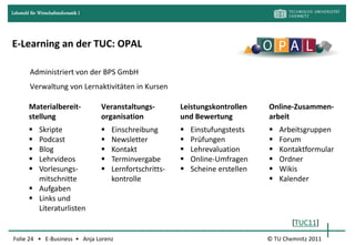 Lehrstuhl für Wirtschaftsinformatik I




E-Learning an der TUC: OPAL

         Administriert von der BPS GmbH
         Verwaltung von Lernaktivitäten in Kursen

         Materialbereit-                Veranstaltungs-         Leistungskontrollen     Online-Zusammen-
         stellung                       organisation            und Bewertung           arbeit
          Skripte                         Einschreibung          Einstufungstests       Arbeitsgruppen
          Podcast                         Newsletter             Prüfungen              Forum
          Blog                            Kontakt                Lehrevaluation         Kontaktformular
          Lehrvideos                      Terminvergabe          Online-Umfragen        Ordner
          Vorlesungs-                     Lernfortschritts-      Scheine erstellen      Wikis
           mitschnitte                      kontrolle                                      Kalender
          Aufgaben
          Links und
           Literaturlisten
                                                                                                [TUC11]
Folie 24 • E-Business • Anja Lorenz                                                     © TU Chemnitz 2011
 