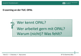 Lehrstuhl für Wirtschaftsinformatik I




E-Learning an der TUC: OPAL




                                 Wer kennt OPAL?
                                 Wer arbeitet gern mit OPAL?
                                 Warum (nicht)? Was fehlt?



Folie 25 • E-Business • Anja Lorenz                      © TU Chemnitz 2011
 