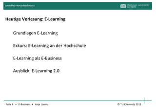 Lehrstuhl für Wirtschaftsinformatik I




Heutige Vorlesung: E-Learning

         Grundlagen E-Learning

         Exkurs: E-Learning an der Hochschule

         E-Learning als E-Business

         Ausblick: E-Learning 2.0




Folie 4 • E-Business • Anja Lorenz              © TU Chemnitz 2011
 