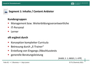 Lehrstuhl für Wirtschaftsinformatik I




            Segment 1: Inhalte / Content Anbieter

         Kundengruppen
          Management bzw. Weiterbildungsverantwortliche
          IT-Personal
          Lerner

         oft ergänzt durch
               Konzeption kompletter Curricula
               Betreuung durch „E-Trainer“
               Erstellung von Eingangs-/Abschlusstests
               generelle Beratungsleistung
                                                          [Ald00, S. 1; BBS01, S. 47ff]
Folie 42 • E-Business • Anja Lorenz                                    © TU Chemnitz 2011
 