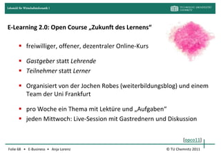 Lehrstuhl für Wirtschaftsinformatik I




E-Learning 2.0: Open Course „Zukunft des Lernens“

          freiwilliger, offener, dezentraler Online-Kurs

          Gastgeber statt Lehrende
          Teilnehmer statt Lerner

          Organisiert von der Jochen Robes (weiterbildungsblog) und einem
           Team der Uni Frankfurt

          pro Woche ein Thema mit Lektüre und „Aufgaben“
          jeden Mittwoch: Live-Session mit Gastrednern und Diskussion


                                                                    [opco11]
Folie 68 • E-Business • Anja Lorenz                         © TU Chemnitz 2011
 