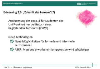 Lehrstuhl für Wirtschaftsinformatik I




E-Learning 2.0: „Zukunft des Lernens“(?)

         Anerkennung des opco11 für Studenten der
         Uni Frankfurt nur bei Besuch eines
         begleitenden Tutoriums (2SWS)

         Neue Technologien
             Neue Möglichkeiten für formelle und informelle
             Lernszenarien
             ABER: Messung erworbener Kompetenzen wird schwieriger




Folie 78 • E-Business • Anja Lorenz                     © TU Chemnitz 2011
 