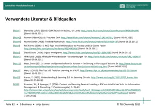 Lehrstuhl für Wirtschaftsinformatik I




Verwendete Literatur & Bildquellen

         [flickrF]     Danishka ඩනිෂ්ක (2010): OLPC launch in Boossa, Sri Lanka http://www.flickr.com/photos/danishkanavin/4406564894/
                       [Stand: 06.06.2011]
         [flickrG]     Morten Oddvik(2010): Teachers Desk http://www.flickr.com/photos/mortsan/5145386791/ [Stand: 06.06.2011]
         [flickrH]     Martin Ebner (2008): Titelbild Hochschule. http://www.flickr.com/photos/mebner/5339365642/ [Stand: 06.06.2011]
         [flickrI]     MC4 Army (2006): 6. NCO Taps into EMR Database to Process Medical Claims Faster
                       http://www.flickr.com/photos/mc4army/4225047969/ [Stand: 06.06.2011]
         [flickrJ]     David Sasaki (2008): Digital Immigrants. http://www.flickr.com/photos/oso/2343596768/ [Stand: 06.06.2011]
         [flickrK]     WIKITUDE (2010): Wikitude World Browser – Brandenburger Tor. http://www.flickr.com/photos/wikitude/5412410687/
                       [Stand: 07.06.2011]
         [Haa11]       Haas, David (2011): Lernen und Lerntechniken für Juristen – Einführung. e-Vortrag auf lecturio.de http://www.lecturio.de
                       /e-vorlesungen/videoplayer/evorlesung/lerntechniken-fuer-juristen-einfuehrung.html [Stand: 06.06.2011]
         [Har10]       Hart, J. (2010): The Top 100 Tools for Learning. In: C4LPT. http://www.c4lpt.co.uk/recommended/top100-2010.html
                       [Stand: 31.05.2011]
         [Kar07]       Karrer, T. (2007): Understanding E-Learning 2.0. In: Learning Circuits. http://www.astd.org/LC/2007/0707_karrer.htm
                       [Stand 31.05.2011]
         [KS00]        Kraemer, W.; & Sprenger, P. (2000): Content und Learning Service Providing – ASP aus inhaltlicher Sicht. In: Information
                       Management & Consulting, 15(Sonderausgabe), S. 35–43.
                       http://intranet.iwi.unisg.ch/org/iwi/iwi3/Learningcenter/buch/buch_Webpage.nsf/1004f619038dae46c1256b90004405
                       4c/7d0490fd76546031c1256ae800336ca9/$FILE/Content%20und%20Learning%20Service%20Providing.pdf [Stand:
                       31.05.2011]


Folie 82 • E-Business • Anja Lorenz                                                                                   © TU Chemnitz 2011
 