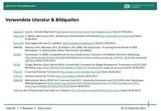 Lehrstuhl für Wirtschaftsinformatik I




Verwendete Literatur & Bildquellen

         [opco11f] opco11. Icerocket Blog Search http://www.icerocket.com/search?tab=blog&q=opco11 [Stand: 07.06.2011]
         [opco11g] 2. Woche, Open Course 2011. Gemeinsame Dokumentation auf iEtherpad http://ietherpad.com/networking [Stand:
                   07.06.2011]
         [opco11h] Boos tagged with opco11, audioboo. http://audioboo.fm/tag/opco11 [Stand: 07.06.2011]
         [PMC00]       Peterson, R.W.; Marostica, M.A.; & Callahan, L.M. (2000): The Study Guide – A Learning Service Review of 1999.
                       Minneapolis: I.S. Bankorp Piper Jaffray. Übernommen aus [BBS01]
         [Sch05]       Schulmeister, R. (2005): Lernplattformen für das virtuelle Lernen: Evaluation und Didaktik. München: Oldenbourg.
                       http://books.google.de/books?id=doIBxKq8r84C&printsec=frontcover&source=gbs_ge_summary_r&cad=0#v=onepage&
                       q&f=false [Stand: 29.05.2011]
         [TE10]        Taraghi, Behnam; Ebner, Martin (2010): A Simple MVC Framework for Widget Development. Presentation at ECTEL 2010
                       Workshop. http://www.slideshare.net/mebner/a-simple-mvc-framework-for-widget-development [Stand: 06.06.2011]
         [TUC11]       E-Learning-Portal der TU Chemnitz http://www.tu-chemnitz.de/e-learning/ [Stand: 06.06.2011]
         [TUG11]       ePresence Server der TU Graz http://curry.tugraz.at [Stand: 26.05.2011]
         [XING10]      Martschenko, Maren (2010): Re: E-Learning Trend 2011 – Kenduring. Kommentar vom 13.12.2010 in der Xing-Gruppe
                       Bildungsmanagement https://www.xing.com/net/pricb77d4x/bildungmgmt/news-577746/e-learning-trend-2011-
                       kenduring-34162860/34270501/#34270501 [Stand: 06.06.2011]
         Icons aus dem Chrystal Project Icon Paket von Yellowicon http://findicons.com/pack/1620/crystal_project [Stand: 06.06.2011]




Folie 84 • E-Business • Anja Lorenz                                                                                  © TU Chemnitz 2011
 