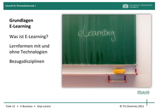 Lehrstuhl für Wirtschaftsinformatik I




     Grundlagen
     E-Learning

     Was ist E-Learning?
     Lernformen mit und
     ohne Technologien
     Bezugsdisziplinen




                                                     [flickrA]


Folie 12 • E-Business • Anja Lorenz     © TU Chemnitz 2011
 