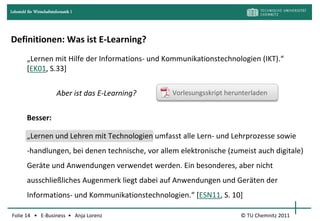 Lehrstuhl für Wirtschaftsinformatik I




Definitionen: Was ist E-Learning?
         „Lernen mit Hilfe der Informations- und Kommunikationstechnologien (IKT).“
         [EK01, S.33]


                           Aber ist das E-Learning?   Vorlesungsskript herunterladen


         Besser:

         „Lernen und Lehren mit Technologien umfasst alle Lern- und Lehrprozesse sowie
         -handlungen, bei denen technische, vor allem elektronische (zumeist auch digitale)
         Geräte und Anwendungen verwendet werden. Ein besonderes, aber nicht
         ausschließliches Augenmerk liegt dabei auf Anwendungen und Geräten der
         Informations- und Kommunikationstechnologien.“ *ESN11, S. 10]

Folie 14 • E-Business • Anja Lorenz                                        © TU Chemnitz 2011
 
