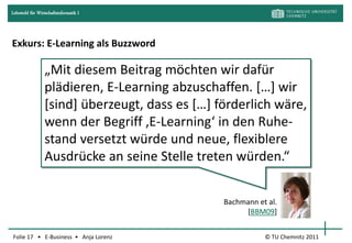 Lehrstuhl für Wirtschaftsinformatik I




Exkurs: E-Learning als Buzzword

                  „Mit diesem Beitrag möchten wir dafür
                  plädieren, E-Learning abzuschaffen. *…+ wir
                  [sind] überzeugt, dass es *…+ förderlich wäre,
                  wenn der Begriff ‚E-Learning‘ in den Ruhe-
                  stand versetzt würde und neue, flexiblere
                  Ausdrücke an seine Stelle treten würden.“


                                                 Bachmann et al.
                                                      [BBM09]


Folie 17 • E-Business • Anja Lorenz                         © TU Chemnitz 2011
 