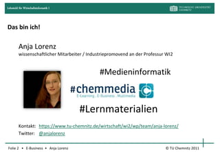 Lehrstuhl für Wirtschaftsinformatik I




Das bin ich!

         Anja Lorenz
         wissenschaftlicher Mitarbeiter / Industriepromovend an der Professur WI2


                                                #Medieninformatik
                                        #
                                            #Lernmaterialien
         Kontakt: https://www.tu-chemnitz.de/wirtschaft/wi2/wp/team/anja-lorenz/
         Twitter: @anjalorenz

Folie 2 • E-Business • Anja Lorenz                                           © TU Chemnitz 2011
 