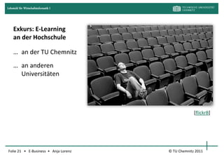 Lehrstuhl für Wirtschaftsinformatik I




     Exkurs: E-Learning
     an der Hochschule

     … an der TU Chemnitz
     … an anderen
       Universitäten




                                                     [flickrB]




Folie 21 • E-Business • Anja Lorenz     © TU Chemnitz 2011
 