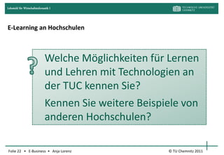 Lehrstuhl für Wirtschaftsinformatik I




E-Learning an Hochschulen



                                Welche Möglichkeiten für Lernen
                                und Lehren mit Technologien an
                                der TUC kennen Sie?
                                Kennen Sie weitere Beispiele von
                                anderen Hochschulen?

Folie 22 • E-Business • Anja Lorenz                      © TU Chemnitz 2011
 