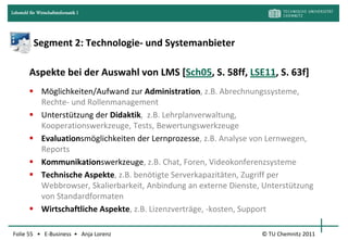 Lehrstuhl für Wirtschaftsinformatik I




            Segment 2: Technologie- und Systemanbieter

         Aspekte bei der Auswahl von LMS [Sch05, S. 58ff, LSE11, S. 63f]
          Möglichkeiten/Aufwand zur Administration, z.B. Abrechnungssysteme,
           Rechte- und Rollenmanagement
          Unterstützung der Didaktik, z.B. Lehrplanverwaltung,
           Kooperationswerkzeuge, Tests, Bewertungswerkzeuge
          Evaluationsmöglichkeiten der Lernprozesse, z.B. Analyse von Lernwegen,
           Reports
          Kommunikationswerkzeuge, z.B. Chat, Foren, Videokonferenzsysteme
          Technische Aspekte, z.B. benötigte Serverkapazitäten, Zugriff per
           Webbrowser, Skalierbarkeit, Anbindung an externe Dienste, Unterstützung
           von Standardformaten
          Wirtschaftliche Aspekte, z.B. Lizenzverträge, -kosten, Support

Folie 55 • E-Business • Anja Lorenz                                 © TU Chemnitz 2011
 