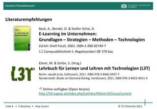 Lehrstuhl für Wirtschaftsinformatik I




Literaturempfehlungen
                                        Back, A., Bendel, O. & Stoller-Schai, D.
                                        E-Learning im Unternehmen:
                                        Grundlagen – Strategien – Methoden – Technologien
                                        Zürich: Orell Füssli, 2001. ISBN 3-280-02749-7
                                         Campusbibliothek II, Regalstandort QP 370 bac


                                        Ebner, M. & Schön, S. (Hrsg.)
                                        Lehrbuch für Lernen und Lehren mit Technologien (L3T)
                                        Berlin: epubli (s/w, Softcover), 2011. ISBN 978-3-8442-0437-7
                                        Norderstedt: Books on Demand (farbig, Hardcover), 2011. ISBN 978-3-8423-4011-4


                                         Online verfügbar (Open Access)
                                        http://l3t.tugraz.at/index.php/LehrbuchEbner10/issue/current


Folie 6 • E-Business • Anja Lorenz                                                              © TU Chemnitz 2011
 