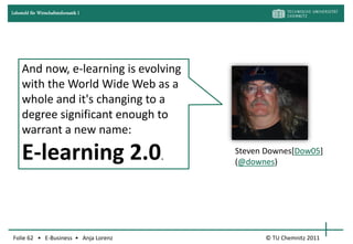 Lehrstuhl für Wirtschaftsinformatik I




     And now, e-learning is evolving
     with the World Wide Web as a
     whole and it's changing to a
     degree significant enough to
     warrant a new name:

     E-learning 2.0.                    Steven Downes[Dow05]
                                        (@downes)




Folie 62 • E-Business • Anja Lorenz           © TU Chemnitz 2011
 