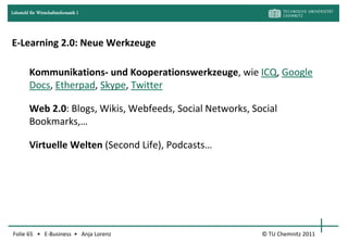 Lehrstuhl für Wirtschaftsinformatik I




E-Learning 2.0: Neue Werkzeuge

         Kommunikations- und Kooperationswerkzeuge, wie ICQ, Google
         Docs, Etherpad, Skype, Twitter

         Web 2.0: Blogs, Wikis, Webfeeds, Social Networks, Social
         Bookmarks,…

         Virtuelle Welten (Second Life), Podcasts…




Folie 65 • E-Business • Anja Lorenz                          © TU Chemnitz 2011
 