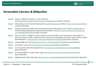 Lehrstuhl für Wirtschaftsinformatik I




Verwendete Literatur & Bildquellen

         [Dow05]       Downes, S. (2005): E-learning 2.0. In: eLearn 2005 (10).
                       http://www.elearnmag.org/subpage.cfm?section=articles&article=29-1 [Stand: 31.05.2011]
         [DUE11]       Online Campus an der Universität Duisburg-Essen http://online-campus.net/ Webcast: http://online-campus.net/kerres-
                       slp [Stand: 26.05.2011],
         [EK01]        Europäische Kommission (2001): Einen europäischen Raum des lebenslangen Lernens schaffen. Luxemburg: Amt für
                       Amtliche Veröffentlichungen der Europäischen Gemeinschaften. http://eur-lex.europa.eu/LexUriServ/LexUriServ.do
                       ?uri=COM:2001:0678:FIN:DE:PDF [Stand: 23.05.2011]
         [ESN11]       Ebner, M.; Schön, S.; & Nagler, W. (2011): Einführung – Das Themenfeld „Lernen und Lehren mit Technologien“. In:
                       Ebner, M.; & Schön, S. (Hrsg.): Lehrbuch für Lernen und Lehren mit Technologien (L3T). Berlin: epuibli , Seite 9–22. ISBN:
                       978-3-8442-0437-7. http://l3t.tugraz.at/index.php/LehrbuchEbner10/article/view/88 [Stand: 23.05.2011]
         [flickrA]     adesigna (2008): #271 eLearning http://www.flickr.com/photos/adesigna/2946164861/ [Stand: 06.06.2011]
         [flickrB]     Vince (2007): Lecture Time http://www.flickr.com/photos/kitsu/404092967/ [06.06.2011]
         [flickrC]     Anna Lena Schiller (2010): Wissensgesellschaft. http://www.flickr.com/photos/frauleinschiller/5218608618/
                       [Stand: 06.06.2011]
         [flickrD]     Orin Zebest (2006): Mr. Pumpkin and Mr. Apple. http://www.flickr.com/photos/orinrobertjohn/159744546/
                       [Stand: 06.06.2011]
         [flickrE]     Abigail Batchelder (2010): IMG_6556. http://www.flickr.com/photos/abbybatchelder/4583932298/ [Stand: 06.06.2011]



Folie 81 • E-Business • Anja Lorenz                                                                                     © TU Chemnitz 2011
 