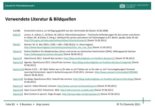 Lehrstuhl für Wirtschaftsinformatik I




Verwendete Literatur & Bildquellen

         [Lec08]       Screenshot Lectora, zur Verfügung gestellt von der chemmedia AG [Stand: 25.06.2008}
         [LSE11]       Lorenz, A.; Safran, C.; & Ebner, M. (2011): Informationssysteme – Technische Anforderungen für das Lernen und Lehren.
                       In: Ebner, M.; & Schön, S. (Hrsg.): Lehrbuch für Lernen und Lehren mit Technologien (L3T). Berlin: epuibli, Seite 55–66.
                       http://l3t.tugraz.at/index.php/LehrbuchEbner10/article/view/41 [Stand: 23.05.2011]
         [Nic01]       Nichani, M. (2. Mai 2001): LCMS = LMS + CMS [RLOs]. In: elearningpost.
                       http://www.elearningpost.com/articles/archives/lcms_lms_cms_rlos/ [Stand: 31.05.2011]
         [Opal11]      Online-Plattform für Akademisches Lehren und Lernen an sächsischen Hochschulen (OPAL). Bildungsportal Sachsen
                       https://bildungsportal.sachsen.de/opal/ [Stand: 06.06.2011]
         [opco11]      OpenCourse 2011: Zukunft des Lernens. http://blog.studiumdigitale.uni-frankfurt.de/opco11/ [Stand: 07.06.2011]
         [opco11a] Agenda. OpenCourse 2011: Zukunft des Lernens. http://blog.studiumdigitale.uni-frankfurt.de/opco11/agenda/ [Stand:
                   07.06.2011]
         [opco11a1] Woche 4 (23. – 29. Mai): Gehen wir zu Dir oder zu mir? Gehen wir zu Dir oder zu mir? Lernumgebungen/ Personal
                   Learning Environment. opco11-Aufzeichnung vom 25.05.2011, Ustream. http://www.ustream.tv/recorded/14950481
                   [Stand: 06.06.2011]
         [opco11b] Kursblog. OpenCourse 2011: Zukunft des Lernens. http://blog.studiumdigitale.uni-frankfurt.de/opco11/kursblog/ [Stand:
                   07.06.2011]
         [opco11c] opco11. Video-Channel, Ustream. http://www.ustream.tv/channel/opco11 [Stand: 07.06.2011]
         [opco11d] Open Course 2011 Teilnehmer. Wiki. http://wiki.kremsner.eu/doku.php [Stand: 07.06.2011]
         [opco11e] Best Content in opco11. Diigo-Gruppe. http://groups.diigo.com/group/opco11 [Stand: 07.06.2011]



Folie 83 • E-Business • Anja Lorenz                                                                                   © TU Chemnitz 2011
 