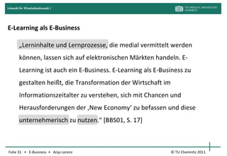 Lehrstuhl für Wirtschaftsinformatik I




E-Learning als E-Business

         „Lerninhalte und Lernprozesse, die medial vermittelt werden
         können, lassen sich auf elektronischen Märkten handeln. E-
         Learning ist auch ein E-Business. E-Learning als E-Business zu
         gestalten heißt, die Transformation der Wirtschaft im
         Informationszeitalter zu verstehen, sich mit Chancen und
         Herausforderungen der ‚New Economy‘ zu befassen und diese
         unternehmerisch zu nutzen.“ [BBS01, S. 17]



Folie 31 • E-Business • Anja Lorenz                              © TU Chemnitz 2011
 