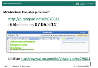 Lehrstuhl für Wirtschaftsinformatik I




Mitschreiben? Klar, aber gemeinsam!

         http://piratepad.net/eb070611
         (E-Business am 07.06.2011)




         Linkliste http://www.diigo.com/list/anjalorenz/eb070611

Folie 5 • E-Business • Anja Lorenz                  © TU Chemnitz 2011
 