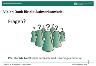 Lehrstuhl für Wirtschaftsinformatik I




Vielen Dank für die Aufmerksamkeit.

         Fragen?




         P.S.: Die WI2 bietet jedes Semester ein E-Learning-Seminar an

Folie 79 • E-Business • Anja Lorenz                          © TU Chemnitz 2011
 