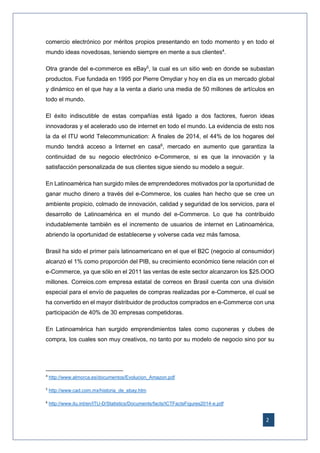 2
comercio electrónico por méritos propios presentando en todo momento y en todo el
mundo ideas novedosas, teniendo siempre en mente a sus clientes4
.
Otra grande del e-commerce es eBay5
, la cual es un sitio web en donde se subastan
productos. Fue fundada en 1995 por Pierre Omydiar y hoy en día es un mercado global
y dinámico en el que hay a la venta a diario una media de 50 millones de artículos en
todo el mundo.
El éxito indiscutible de estas compañías está ligado a dos factores, fueron ideas
innovadoras y el acelerado uso de internet en todo el mundo. La evidencia de esto nos
la da el ITU world Telecommunication: A finales de 2014, el 44% de los hogares del
mundo tendrá acceso a Internet en casa6
, mercado en aumento que garantiza la
continuidad de su negocio electrónico e-Commerce, si es que la innovación y la
satisfacción personalizada de sus clientes sigue siendo su modelo a seguir.
En Latinoamérica han surgido miles de emprendedores motivados por la oportunidad de
ganar mucho dinero a través del e-Commerce, los cuales han hecho que se cree un
ambiente propicio, colmado de innovación, calidad y seguridad de los servicios, para el
desarrollo de Latinoamérica en el mundo del e-Commerce. Lo que ha contribuido
indudablemente también es el incremento de usuarios de internet en Latinoamérica,
abriendo la oportunidad de establecerse y volverse cada vez más famosa.
Brasil ha sido el primer país latinoamericano en el que el B2C (negocio al consumidor)
alcanzó el 1% como proporción del PIB, su crecimiento económico tiene relación con el
e-Commerce, ya que sólo en el 2011 las ventas de este sector alcanzaron los $25.OOO
millones. Correios.com empresa estatal de correos en Brasil cuenta con una división
especial para el envío de paquetes de compras realizadas por e-Commerce, el cual se
ha convertido en el mayor distribuidor de productos comprados en e-Commerce con una
participación de 40% de 30 empresas competidoras.
En Latinoamérica han surgido emprendimientos tales como cuponeras y clubes de
compra, los cuales son muy creativos, no tanto por su modelo de negocio sino por su
4
http://www.almorca.es/documentos/Evolucion_Amazon.pdf
5
http://www.cad.com.mx/historia_de_ebay.htm
6
http://www.itu.int/en/ITU-D/Statistics/Documents/facts/ICTFactsFigures2014-e.pdf
 
