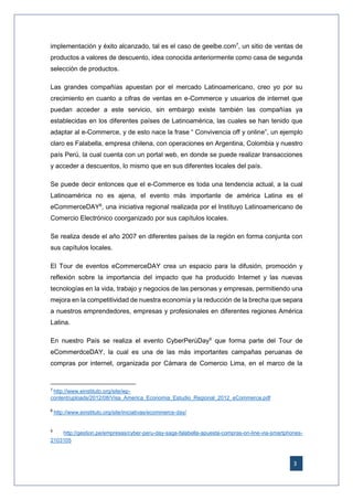3
implementación y éxito alcanzado, tal es el caso de geelbe.com7
, un sitio de ventas de
productos a valores de descuento, idea conocida anteriormente como casa de segunda
selección de productos.
Las grandes compañías apuestan por el mercado Latinoamericano, creo yo por su
crecimiento en cuanto a cifras de ventas en e-Commerce y usuarios de internet que
puedan acceder a este servicio, sin embargo existe también las compañías ya
establecidas en los diferentes países de Latinoamérica, las cuales se han tenido que
adaptar al e-Commerce, y de esto nace la frase “ Convivencia off y online”, un ejemplo
claro es Falabella, empresa chilena, con operaciones en Argentina, Colombia y nuestro
país Perú, la cual cuenta con un portal web, en donde se puede realizar transacciones
y acceder a descuentos, lo mismo que en sus diferentes locales del país.
Se puede decir entonces que el e-Commerce es toda una tendencia actual, a la cual
Latinoamérica no es ajena, el evento más importante de américa Latina es el
eCommerceDAY8
, una iniciativa regional realizada por el Instituyo Latinoamericano de
Comercio Electrónico coorganizado por sus capítulos locales.
Se realiza desde el año 2007 en diferentes países de la región en forma conjunta con
sus capítulos locales.
El Tour de eventos eCommerceDAY crea un espacio para la difusión, promoción y
reflexión sobre la importancia del impacto que ha producido Internet y las nuevas
tecnologías en la vida, trabajo y negocios de las personas y empresas, permitiendo una
mejora en la competitividad de nuestra economía y la reducción de la brecha que separa
a nuestros emprendedores, empresas y profesionales en diferentes regiones América
Latina.
En nuestro País se realiza el evento CyberPerúDay9
que forma parte del Tour de
eCommerdceDAY, la cual es una de las más importantes campañas peruanas de
compras por internet, organizada por Cámara de Comercio Lima, en el marco de la
7
http://www.einstituto.org/site/wp-
content/uploads/2012/08/Visa_America_Economia_Estudio_Regional_2012_eCommerce.pdf
8
http://www.einstituto.org/site/iniciativas/ecommerce-day/
9
http://gestion.pe/empresas/cyber-peru-day-saga-falabella-apuesta-compras-on-line-via-smartphones-
2103105
 