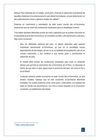 5
Startup Perú realizada por el estado, promueve y financia el desarrollo empresarial de
aquellas iniciativas innovadoras para la cual utilicen tecnologías, ya que estás tienen un
alto potencial para crecer y generar empleo de calidad11
.
Estamos en crecimiento y asimilación de este nuevo mundo del e-Commerce,
esperemos que se creen las condiciones necesarias para su despliegue masivo.
Tras haber aportado diferentes puntos de vista y ejemplos que se pueden encontrar en
la actualidad acerca del e-Commerce, en el ámbito mundial, Latinoamericano y peruano,
dejo como conclusión:
- Que los diferentes sectores del país, no deben descuidar este aspecto
importante denominado e-Commerce, ya que en la actualidad somos
dependientes de tecnología, tal vez no en su totalidad de la población, pero si un
número importante, y eso conlleva a que somos parte y contribuimos al
desarrollo de este.
- El estado debe brindar las condiciones necesarias para crear un ambiente
idóneo que permita el crecimiento del e-Commerce en el Perú, no descartar el
hecho de que será un gran apoyo para la economía del país, así como lo fue y
es en Brasil.
- Cualquier persona puede incursionar en este mundo del e-Commerce, ya que
existen modelos exitosos que se han convertido e-Commerce altamente
rentables, los cuales podemos tomar como guía y adecuarlos a la realidad del
lugar en donde nos encontremos, con mira a crecer basados en la innovación
constante y la satisfacción del cliente.
11
http:// www.start-up.pe
 