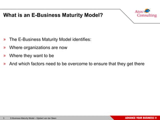 What is an E-Business Maturity Model? The E-Business Maturity Model identifies: Where organizations are now Where they want to be And which factors need to be overcome to ensure that they get there 
