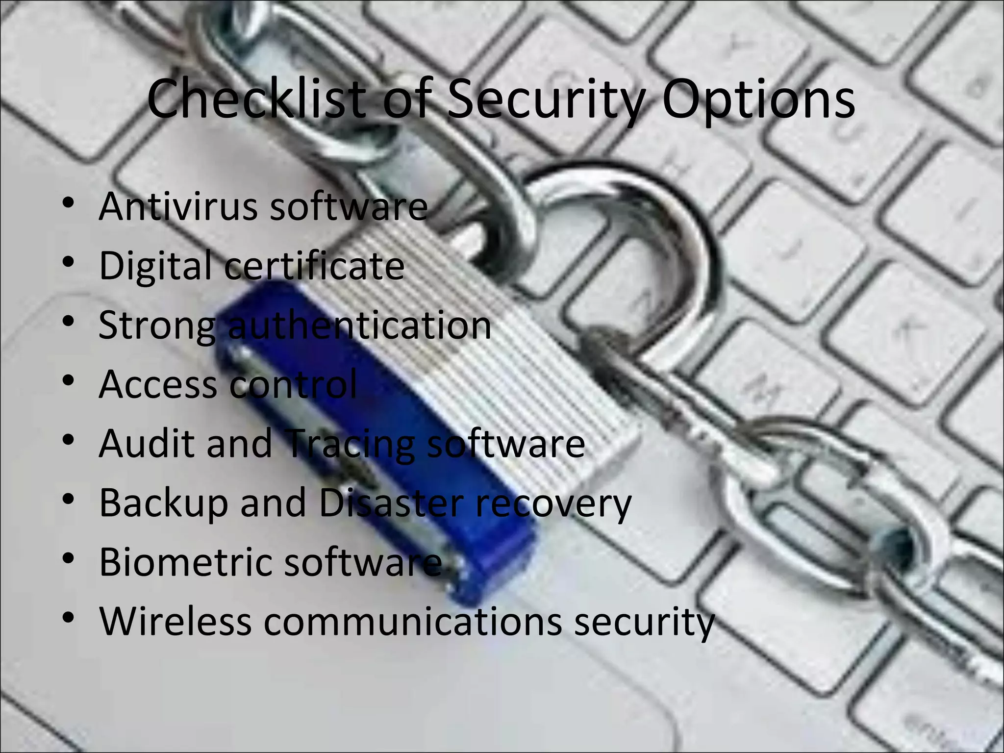 Checklist of Security Options
• Antivirus software
• Digital certificate
• Strong authentication
• Access control
• Audit and Tracing software
• Backup and Disaster recovery
• Biometric software
• Wireless communications security
 