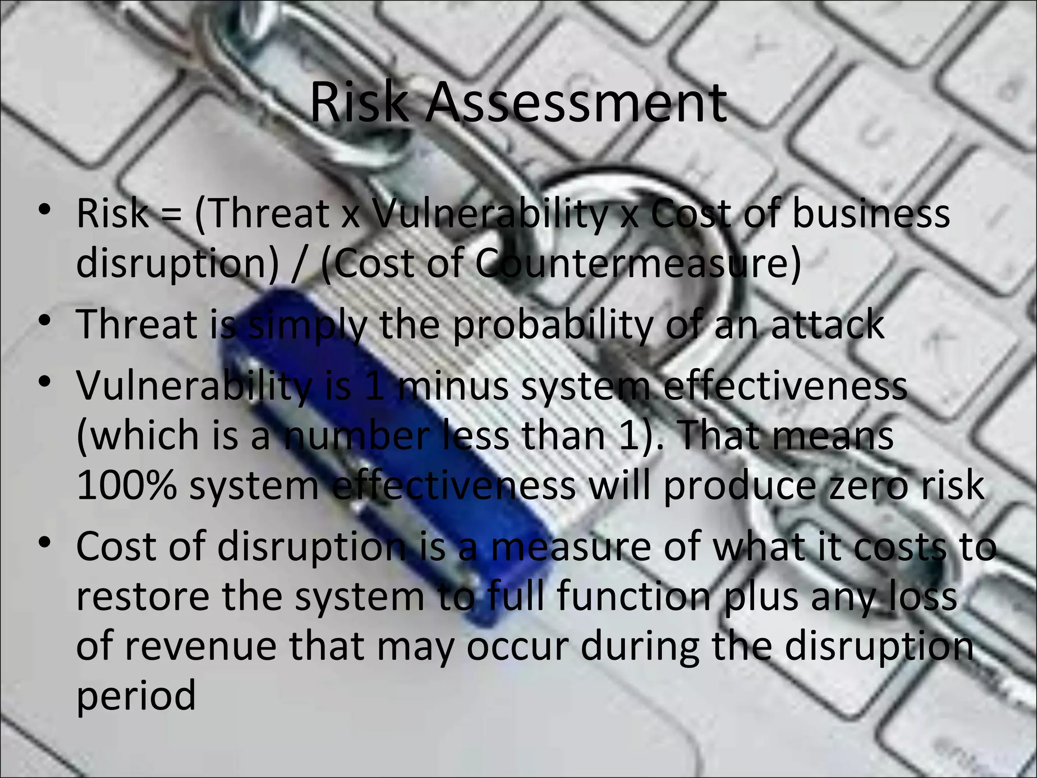 Risk Assessment
• Risk = (Threat x Vulnerability x Cost of business
disruption) / (Cost of Countermeasure)
• Threat is simply the probability of an attack
• Vulnerability is 1 minus system effectiveness
(which is a number less than 1). That means
100% system effectiveness will produce zero risk
• Cost of disruption is a measure of what it costs to
restore the system to full function plus any loss
of revenue that may occur during the disruption
period
 