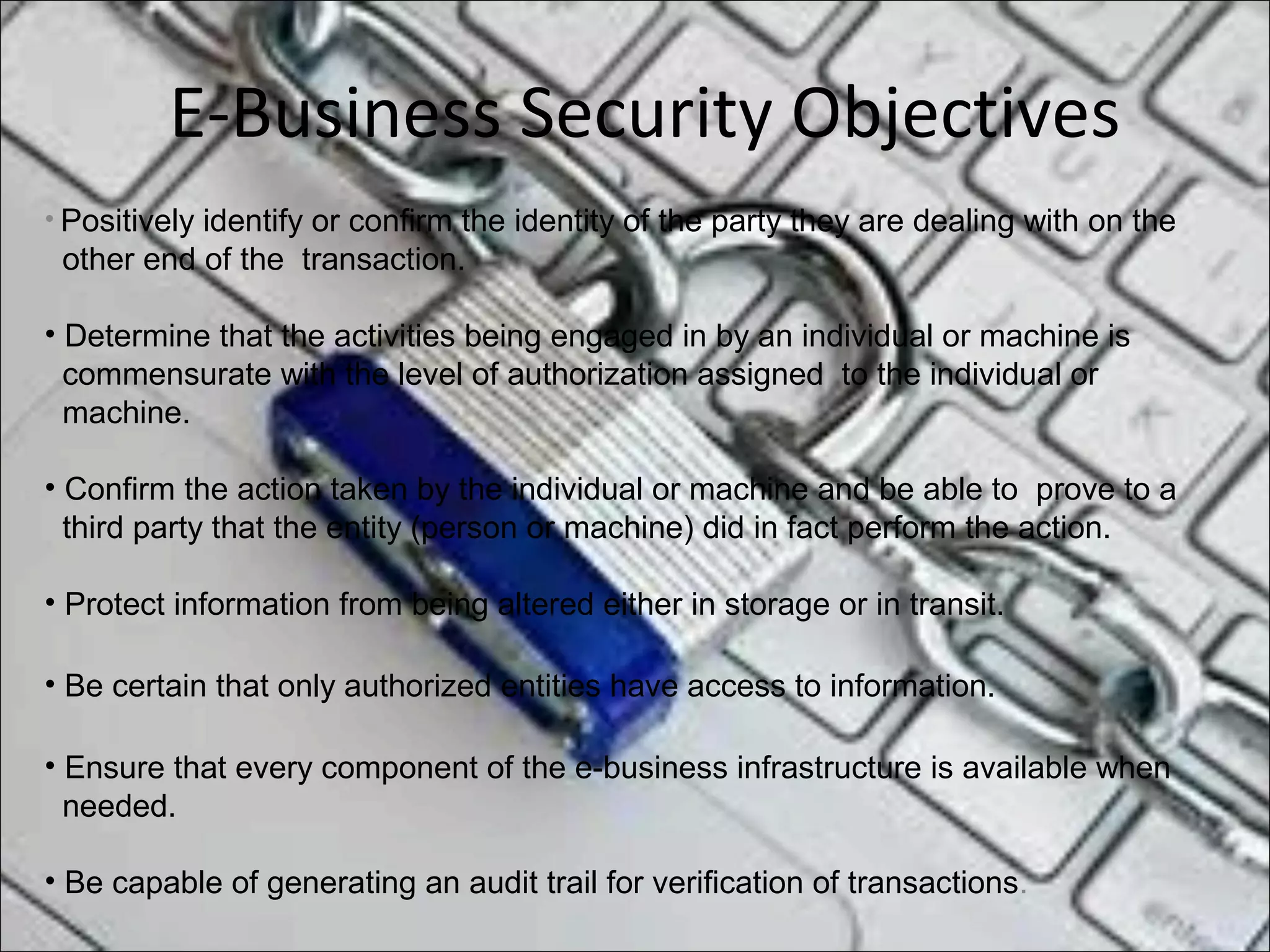 E-Business Security Objectives
• Positively identify or confirm the identity of the party they are dealing with on the
other end of the transaction.
• Determine that the activities being engaged in by an individual or machine is
commensurate with the level of authorization assigned to the individual or
machine.
• Confirm the action taken by the individual or machine and be able to prove to a
third party that the entity (person or machine) did in fact perform the action.
• Protect information from being altered either in storage or in transit.
• Be certain that only authorized entities have access to information.
• Ensure that every component of the e-business infrastructure is available when
needed.
• Be capable of generating an audit trail for verification of transactions.
 