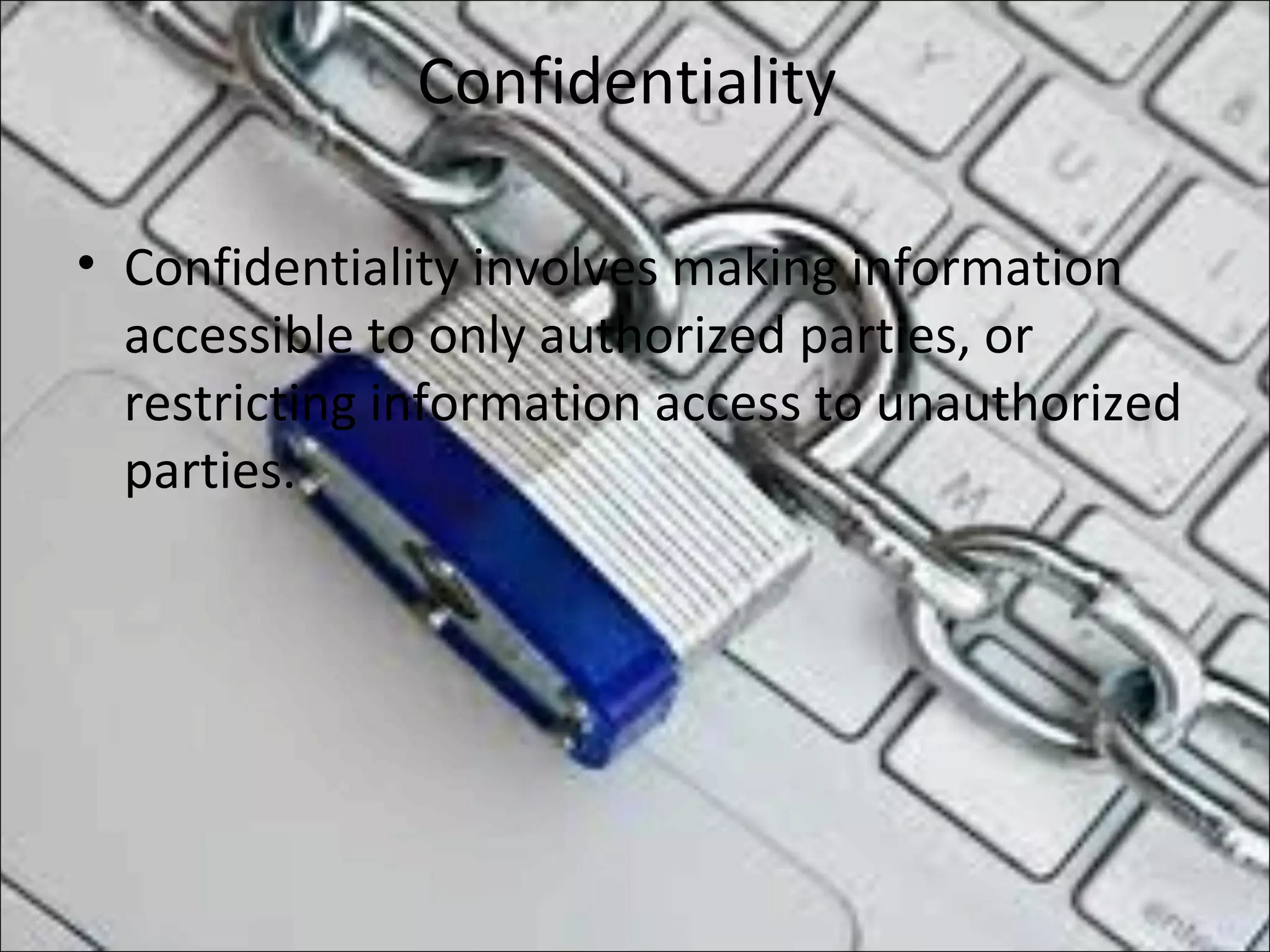 Confidentiality
• Confidentiality involves making information
accessible to only authorized parties, or
restricting information access to unauthorized
parties.
 