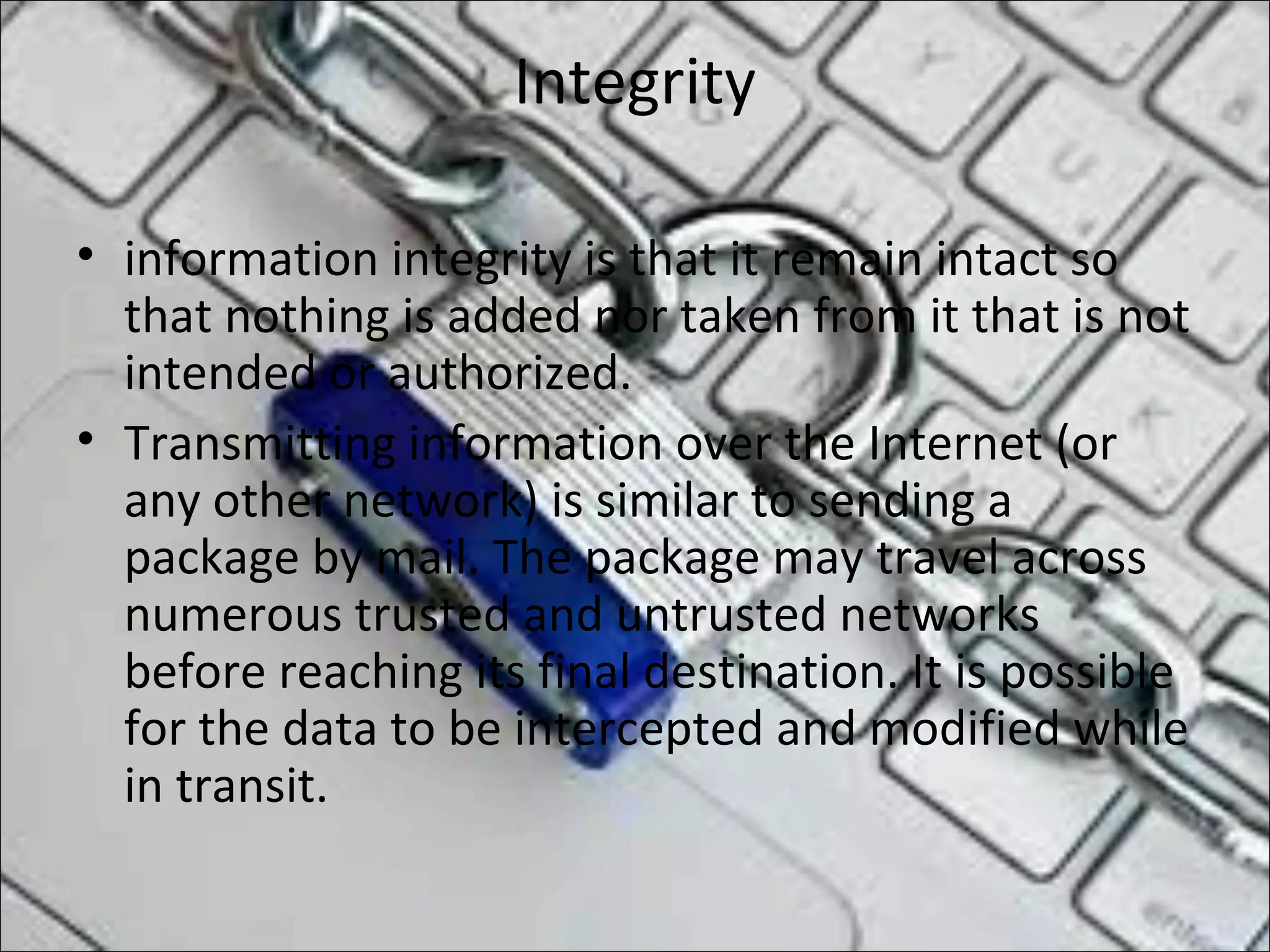 Integrity
• information integrity is that it remain intact so
that nothing is added nor taken from it that is not
intended or authorized.
• Transmitting information over the Internet (or
any other network) is similar to sending a
package by mail. The package may travel across
numerous trusted and untrusted networks
before reaching its final destination. It is possible
for the data to be intercepted and modified while
in transit.
 