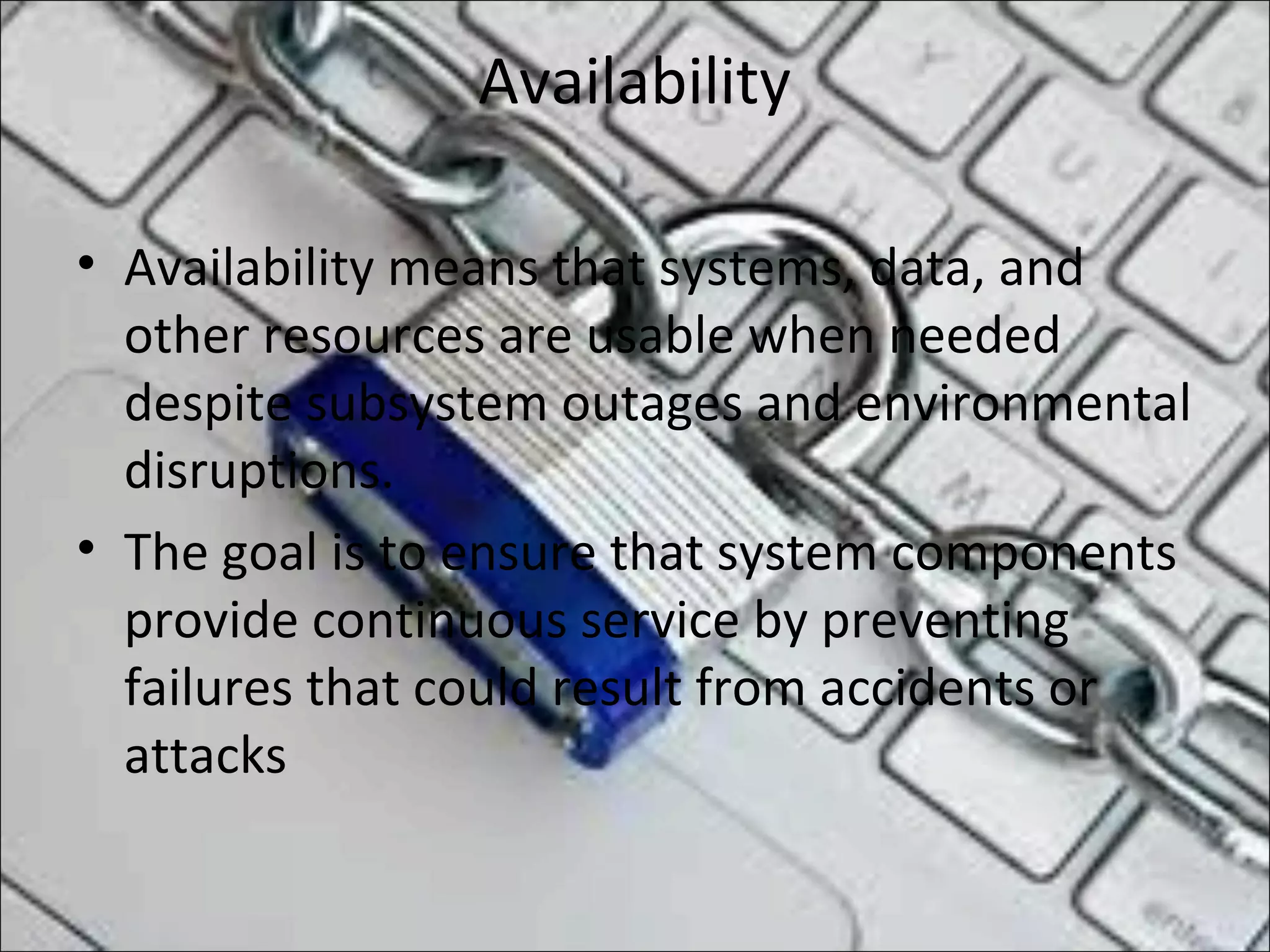 Availability
• Availability means that systems, data, and
other resources are usable when needed
despite subsystem outages and environmental
disruptions.
• The goal is to ensure that system components
provide continuous service by preventing
failures that could result from accidents or
attacks
 