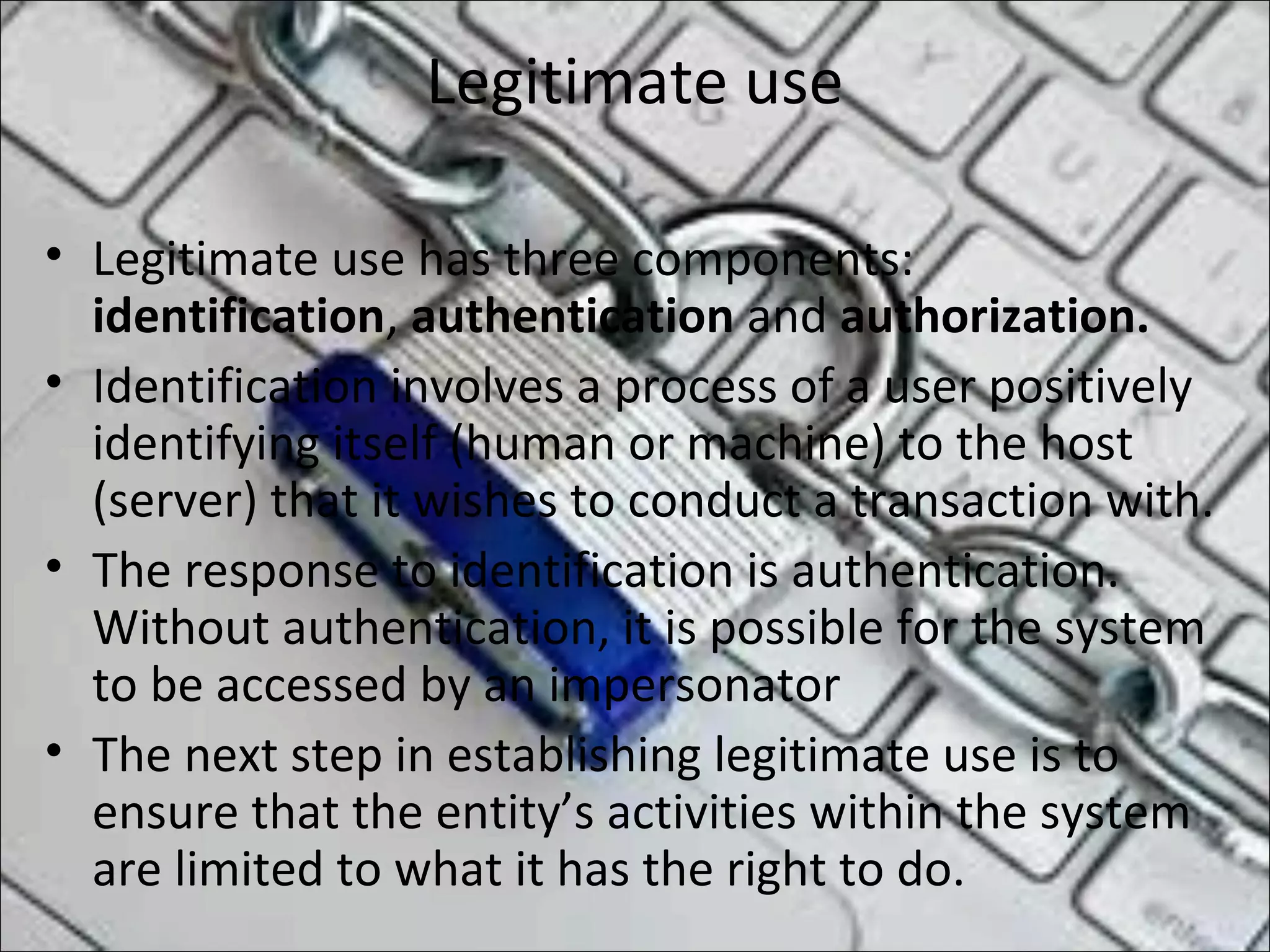 Legitimate use
• Legitimate use has three components:
identification, authentication and authorization.
• Identification involves a process of a user positively
identifying itself (human or machine) to the host
(server) that it wishes to conduct a transaction with.
• The response to identification is authentication.
Without authentication, it is possible for the system
to be accessed by an impersonator
• The next step in establishing legitimate use is to
ensure that the entity’s activities within the system
are limited to what it has the right to do.
 