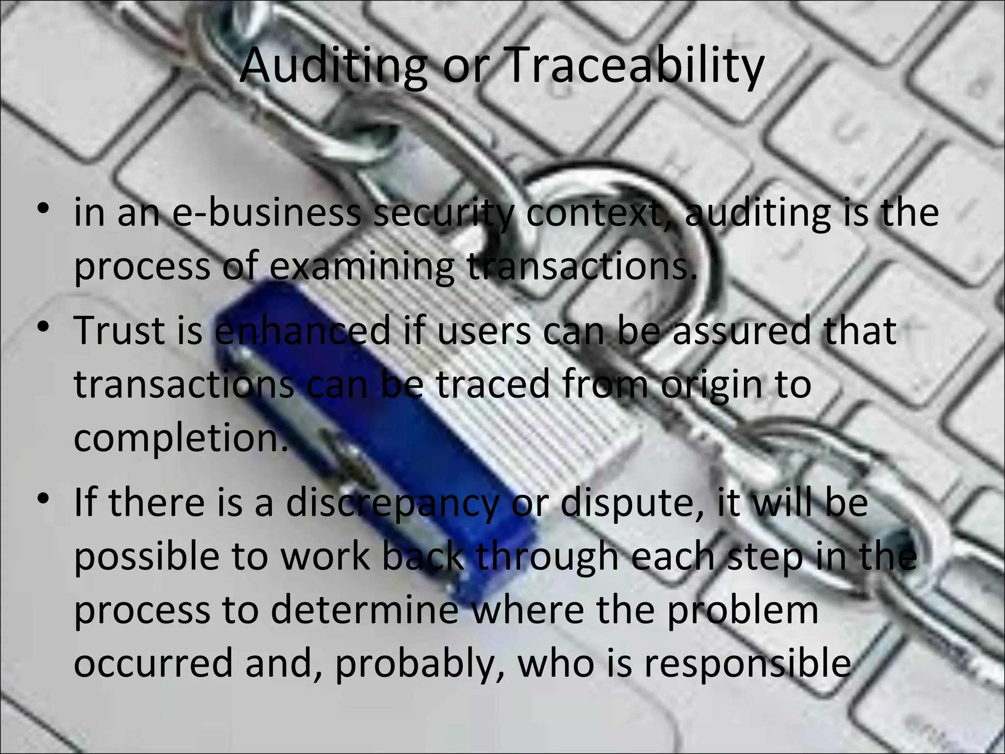 Auditing or Traceability
• in an e-business security context, auditing is the
process of examining transactions.
• Trust is enhanced if users can be assured that
transactions can be traced from origin to
completion.
• If there is a discrepancy or dispute, it will be
possible to work back through each step in the
process to determine where the problem
occurred and, probably, who is responsible
 
