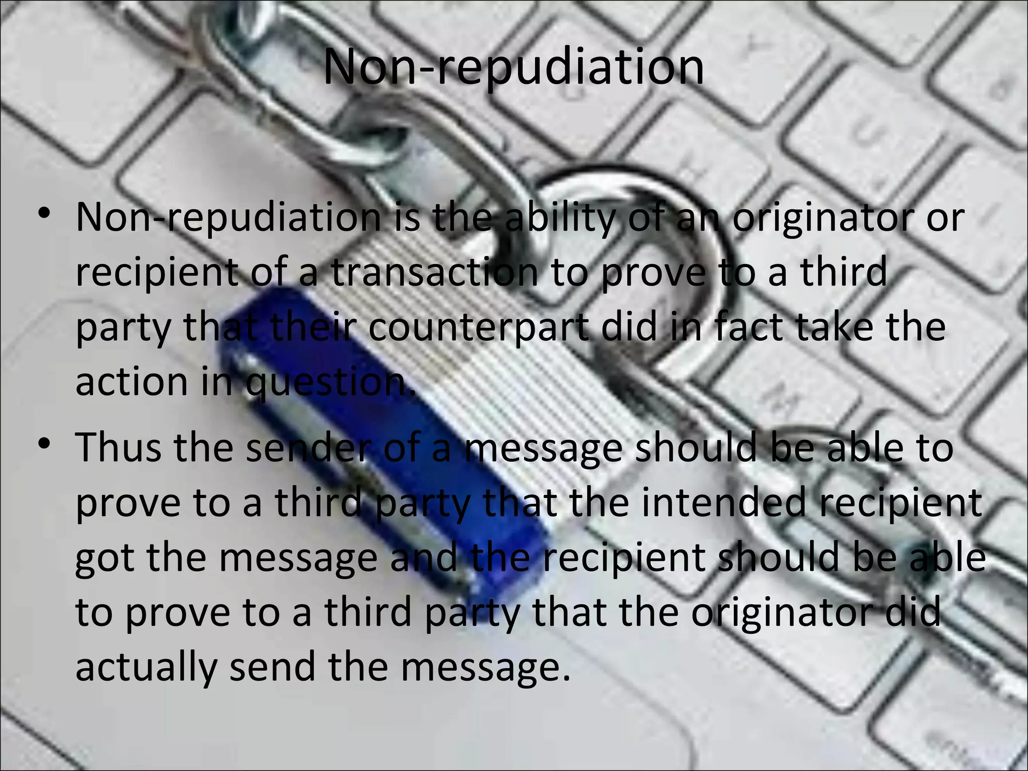 Non-repudiation
• Non-repudiation is the ability of an originator or
recipient of a transaction to prove to a third
party that their counterpart did in fact take the
action in question.
• Thus the sender of a message should be able to
prove to a third party that the intended recipient
got the message and the recipient should be able
to prove to a third party that the originator did
actually send the message.
 