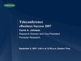 September 6, 2007. Call in at 12:55 p.m. Eastern Time Carrie A. Johnson Research Director and Vice President Forrester Research Teleconference eBusiness Success 2007 